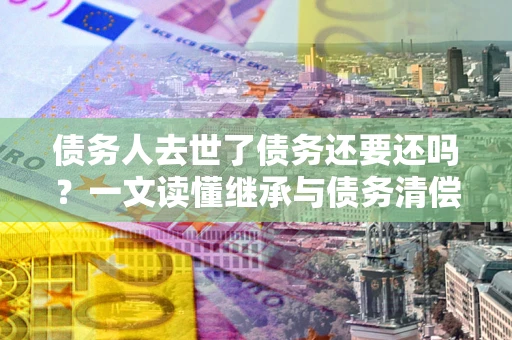 北京债务人去世了债务还要还吗？一文读懂继承与债务清偿