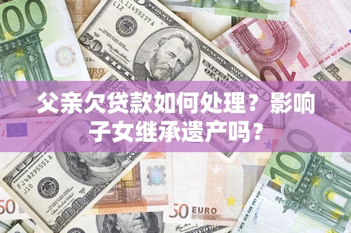 北京父亲欠贷款如何处理?影响子女继承遗产吗? 北京父亲欠贷款如何处理?影响子女继承遗产吗?